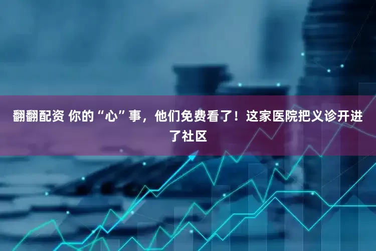 翻翻配资 你的“心”事，他们免费看了！这家医院把义诊开进了社区