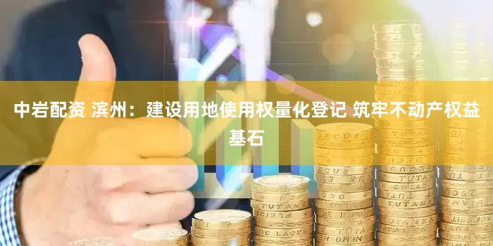 中岩配资 滨州：建设用地使用权量化登记 筑牢不动产权益基石
