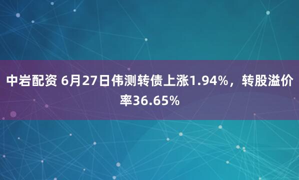 中岩配资 6月27日伟测转债上涨1.94%，转股溢价率36.65%