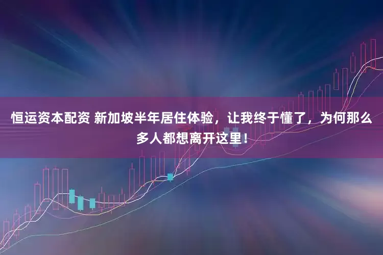 恒运资本配资 新加坡半年居住体验，让我终于懂了，为何那么多人都想离开这里！