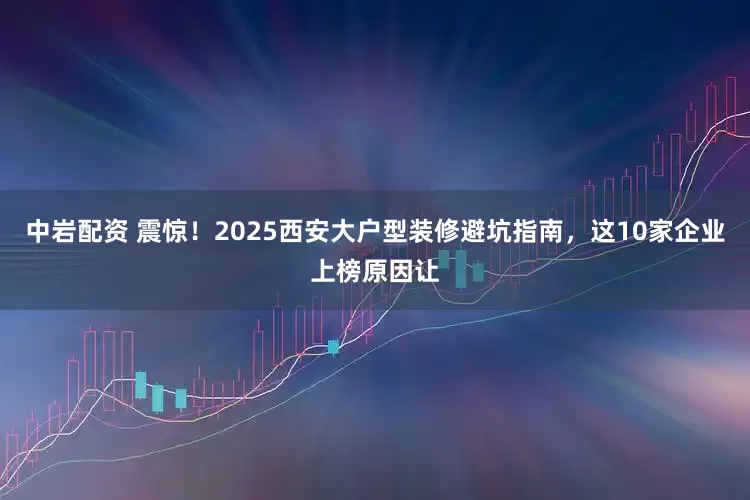 中岩配资 震惊！2025西安大户型装修避坑指南，这10家企业上榜原因让